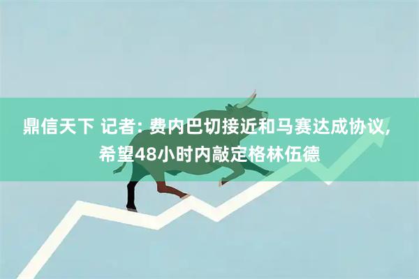 鼎信天下 记者: 费内巴切接近和马赛达成协议, 希望48小时内敲定格林伍德