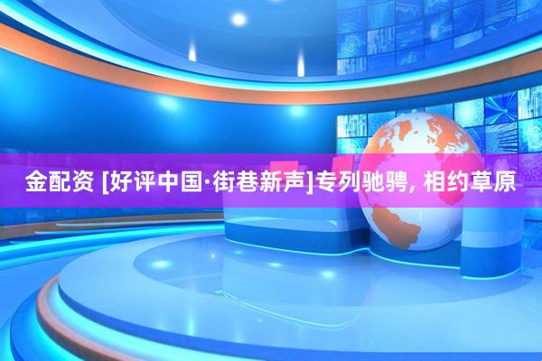 金配资 [好评中国·街巷新声]专列驰骋, 相约草原