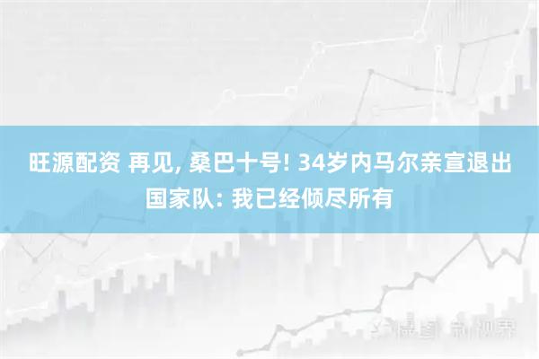 旺源配资 再见, 桑巴十号! 34岁内马尔亲宣退出国家队: 我已经倾尽所有