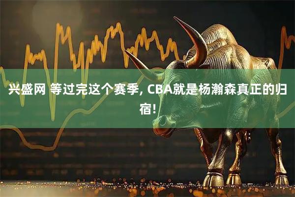 兴盛网 等过完这个赛季, CBA就是杨瀚森真正的归宿!