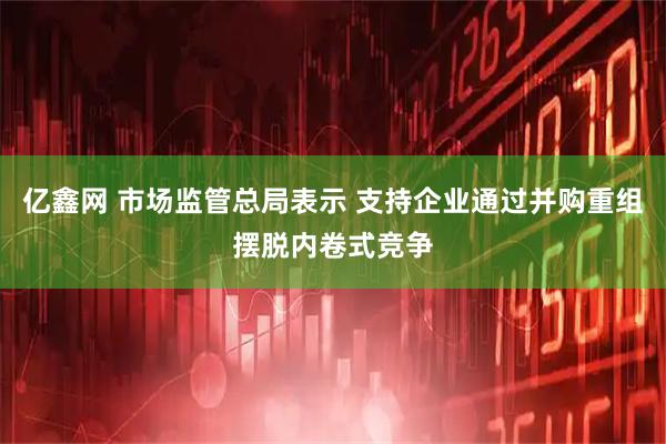 亿鑫网 市场监管总局表示 支持企业通过并购重组摆脱内卷式竞争