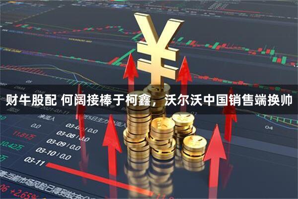 财牛股配 何阔接棒于柯鑫，沃尔沃中国销售端换帅