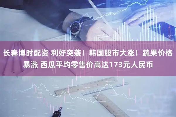长春博时配资 利好突袭！韩国股市大涨！蔬果价格暴涨 西瓜平均零售价高达173元人民币