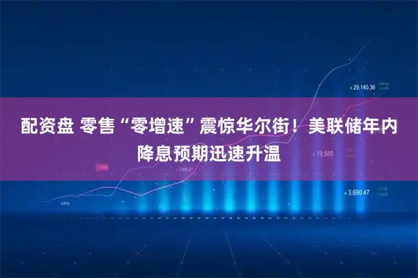 配资盘 零售“零增速”震惊华尔街！美联储年内降息预期迅速升温