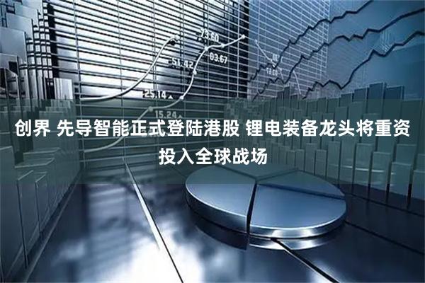 创界 先导智能正式登陆港股 锂电装备龙头将重资投入全球战场