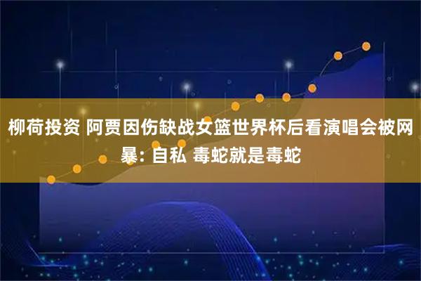 柳荷投资 阿贾因伤缺战女篮世界杯后看演唱会被网暴: 自私 毒蛇就是毒蛇