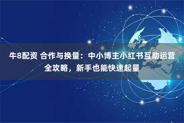 牛8配资 合作与换量：中小博主小红书互助运营全攻略，新手也能快速起量