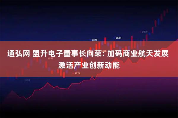 通弘网 盟升电子董事长向荣: 加码商业航天发展 激活产业创新动能
