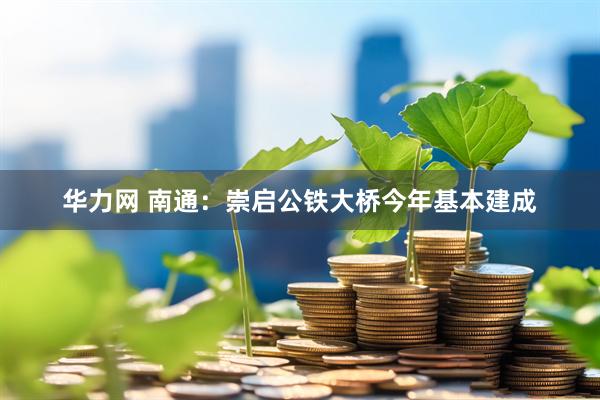 华力网 南通：崇启公铁大桥今年基本建成