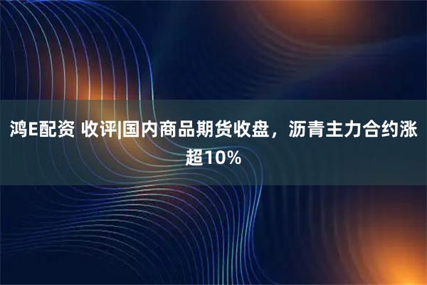 鸿E配资 收评|国内商品期货收盘，沥青主力合约涨超10%