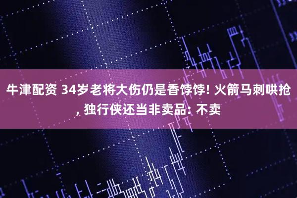 牛津配资 34岁老将大伤仍是香饽饽! 火箭马刺哄抢, 独行侠还当非卖品: 不卖