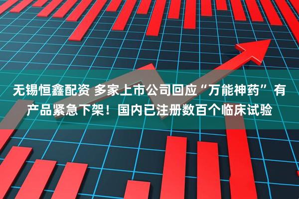 无锡恒鑫配资 多家上市公司回应“万能神药” 有产品紧急下架！国内已注册数百个临床试验