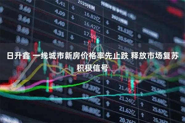 日升鑫 一线城市新房价格率先止跌 释放市场复苏积极信号