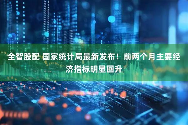 全智股配 国家统计局最新发布！前两个月主要经济指标明显回升