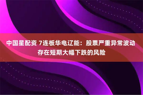 中国星配资 7连板华电辽能：股票严重异常波动 存在短期大幅下跌的风险