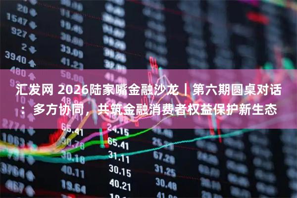 汇发网 2026陆家嘴金融沙龙｜第六期圆桌对话：多方协同，共筑金融消费者权益保护新生态