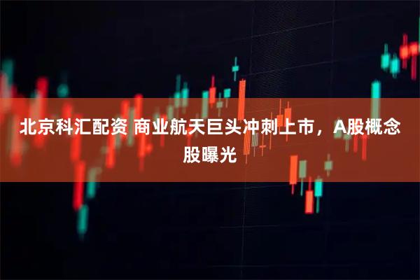 北京科汇配资 商业航天巨头冲刺上市，A股概念股曝光
