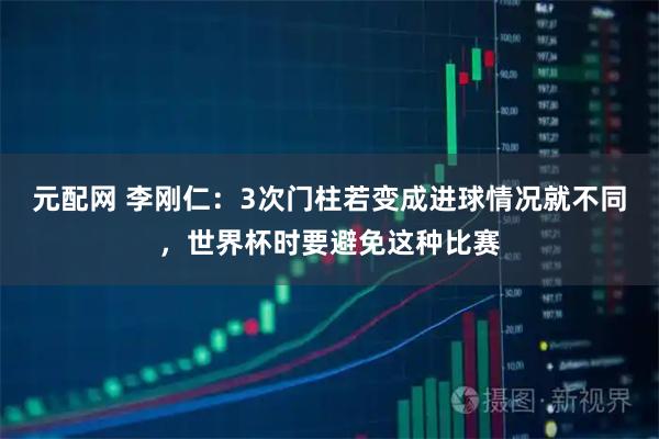 元配网 李刚仁：3次门柱若变成进球情况就不同，世界杯时要避免这种比赛