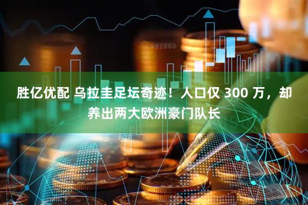 胜亿优配 乌拉圭足坛奇迹！人口仅 300 万，却养出两大欧洲豪门队长