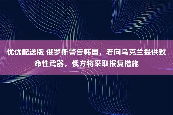 优优配送版 俄罗斯警告韩国，若向乌克兰提供致命性武器，俄方将采取报复措施