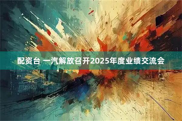 配资台 一汽解放召开2025年度业绩交流会