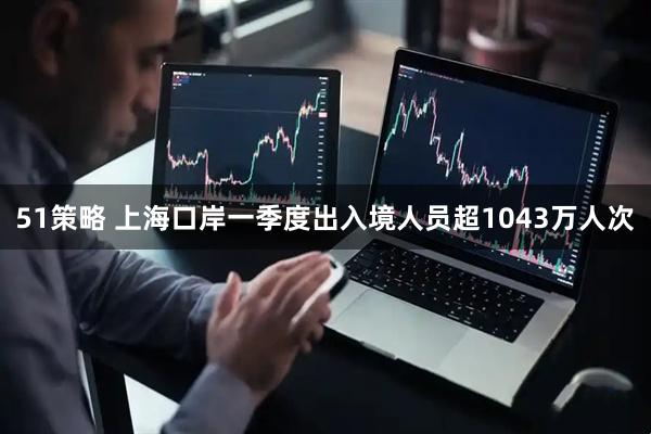51策略 上海口岸一季度出入境人员超1043万人次