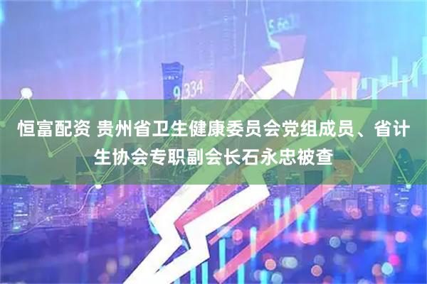 恒富配资 贵州省卫生健康委员会党组成员、省计生协会专职副会长石永忠被查