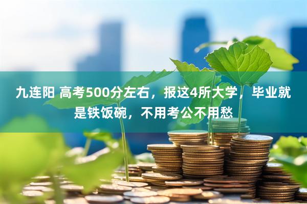 九连阳 高考500分左右，报这4所大学，毕业就是铁饭碗，不用考公不用愁