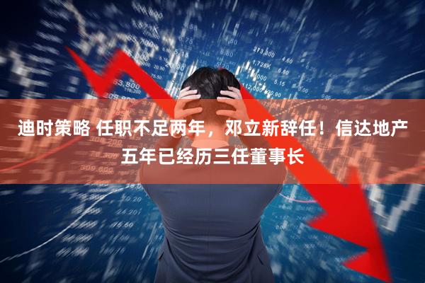 迪时策略 任职不足两年，邓立新辞任！信达地产五年已经历三任董事长