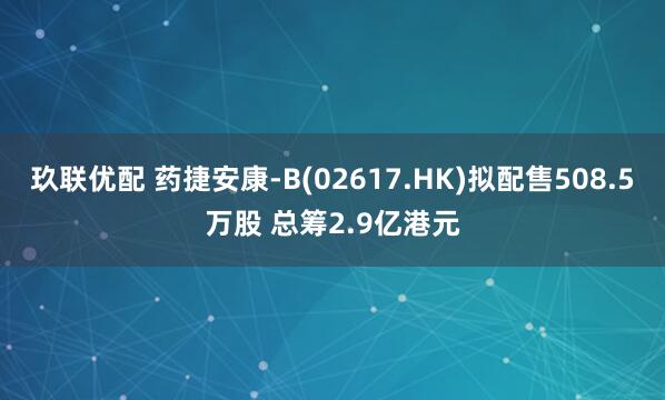 玖联优配 药捷安康-B(02617.HK)拟配售508.5万股 总筹2.9亿港元