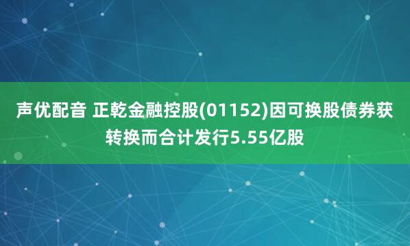 声优配音 正乾金融控股(01152)因可换股债券获转换而合计发行5.55亿股