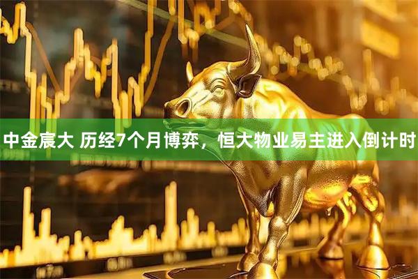 中金宸大 历经7个月博弈，恒大物业易主进入倒计时