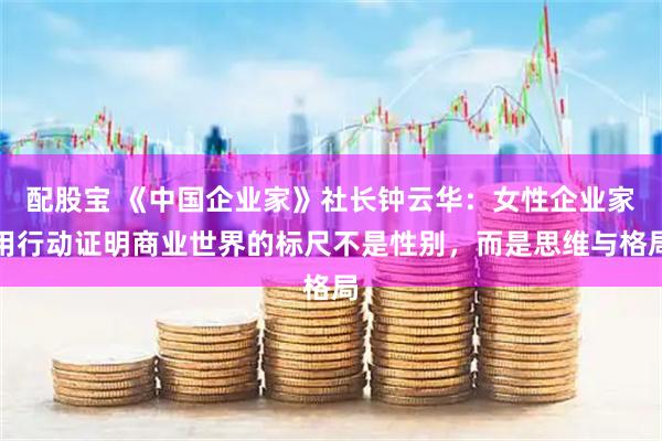 配股宝 《中国企业家》社长钟云华：女性企业家用行动证明商业世界的标尺不是性别，而是思维与格局