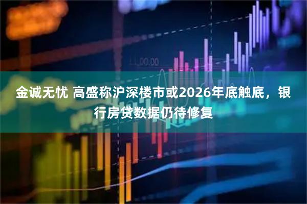 金诚无忧 高盛称沪深楼市或2026年底触底，银行房贷数据仍待修复
