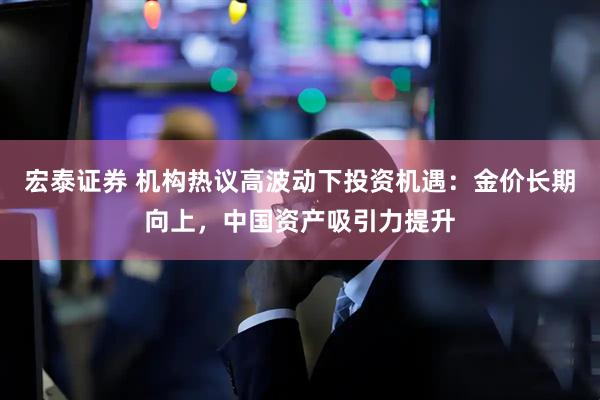 宏泰证券 机构热议高波动下投资机遇：金价长期向上，中国资产吸引力提升