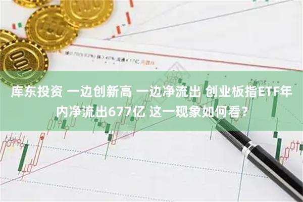 库东投资 一边创新高 一边净流出 创业板指ETF年内净流出677亿 这一现象如何看？