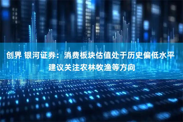 创界 银河证券：消费板块估值处于历史偏低水平 建议关注农林牧渔等方向