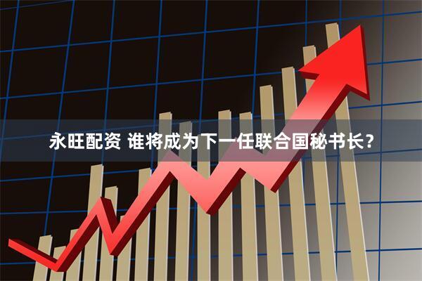 永旺配资 谁将成为下一任联合国秘书长？