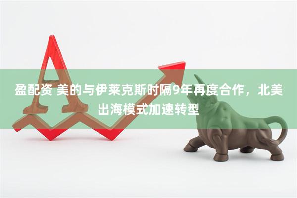 盈配资 美的与伊莱克斯时隔9年再度合作，北美出海模式加速转型