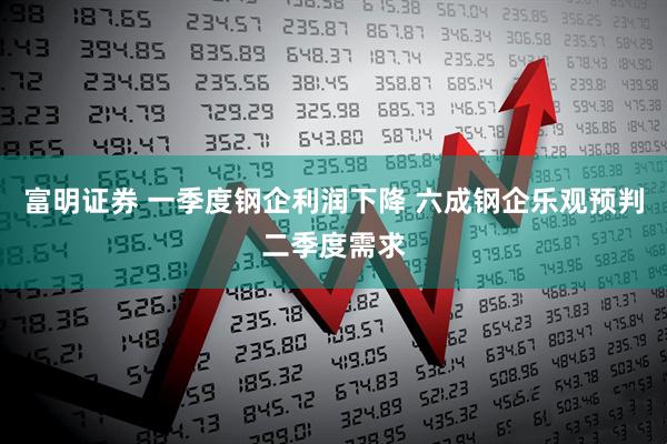 富明证券 一季度钢企利润下降 六成钢企乐观预判二季度需求