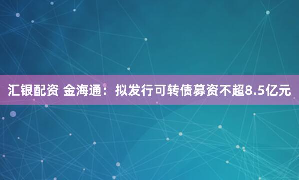 汇银配资 金海通：拟发行可转债募资不超8.5亿元