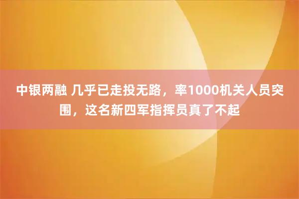 中银两融 几乎已走投无路,率1000机关人员突围,这名新四军指挥员真了不起