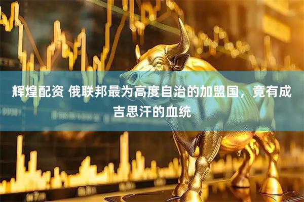 辉煌配资 俄联邦最为高度自治的加盟国，竟有成吉思汗的血统