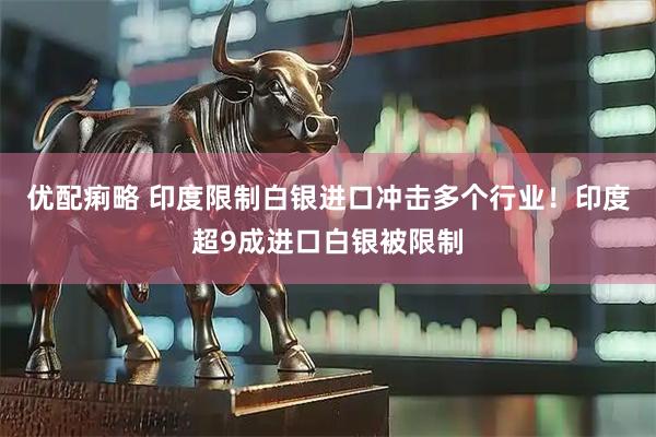 优配痢略 印度限制白银进口冲击多个行业！印度超9成进口白银被限制