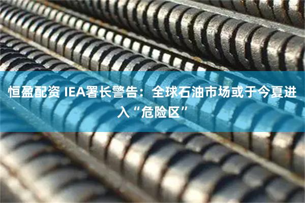 恒盈配资 IEA署长警告：全球石油市场或于今夏进入“危险区”