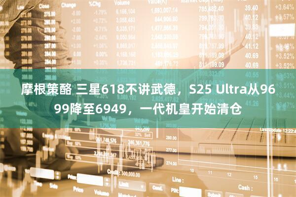 摩根策酪 三星618不讲武德，S25 Ultra从9699降至6949，一代机皇开始清仓
