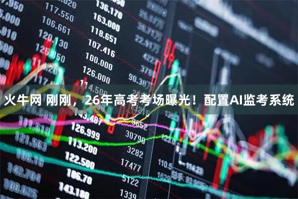 火牛网 刚刚,26年高考考场曝光!配置AI监考系统