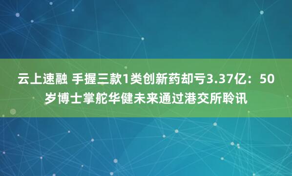 云上速融 手握三款1类创新药却亏3.37亿：50岁博士掌舵华健未来通过港交所聆讯