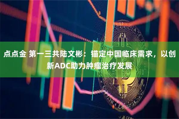 点点金 第一三共陆文彬：锚定中国临床需求，以创新ADC助力肿瘤治疗发展
