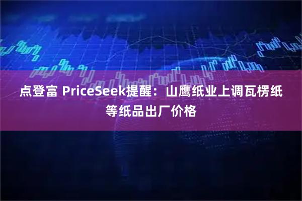 点登富 PriceSeek提醒：山鹰纸业上调瓦楞纸等纸品出厂价格